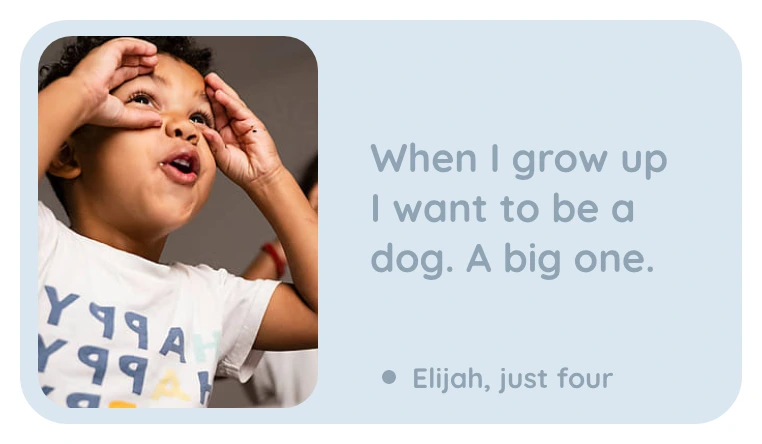 A kept line: When I grow up I want to be a dog. A big one. Elijah, just four.