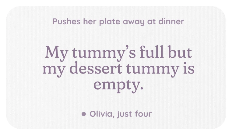 A kept line, pushes her plate away at dinner: My tummy's full but my dessert tummy is empty. Olivia, just four.