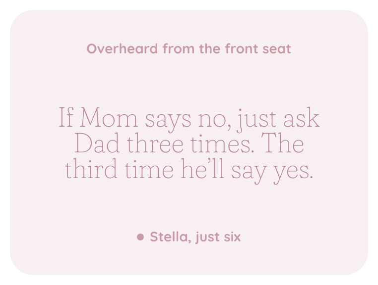 A kept line, overheard from the front seat: If Mom says no, just ask Dad three times. The third time he'll say yes. Stella, just six.